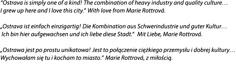 “Ostrava is simply one of a kind! The combination of heavy industry and quality culture… I grew up here and I love th...